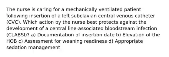 The nurse is caring for a mechanically ventilated patient following insertion of a left subclavian central venous catheter (CVC). Which action by the nurse best protects against the development of a central line-associated bloodstream infection (CLABSI)? a) Documentation of insertion date b) Elevation of the HOB c) Assessment for weaning readiness d) Appropriate sedation management