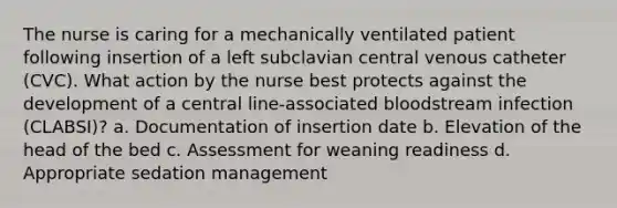 The nurse is caring for a mechanically ventilated patient following insertion of a left subclavian central venous catheter (CVC). What action by the nurse best protects against the development of a central line-associated bloodstream infection (CLABSI)? a. Documentation of insertion date b. Elevation of the head of the bed c. Assessment for weaning readiness d. Appropriate sedation management