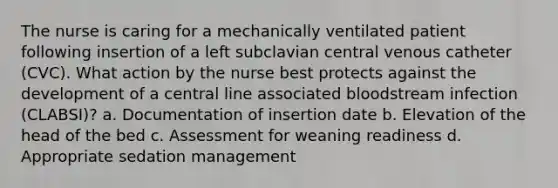 The nurse is caring for a mechanically ventilated patient following insertion of a left subclavian central venous catheter (CVC). What action by the nurse best protects against the development of a central line associated bloodstream infection (CLABSI)? a. Documentation of insertion date b. Elevation of the head of the bed c. Assessment for weaning readiness d. Appropriate sedation management