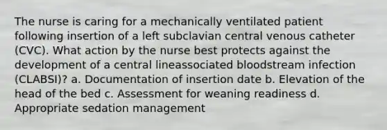 The nurse is caring for a mechanically ventilated patient following insertion of a left subclavian central venous catheter (CVC). What action by the nurse best protects against the development of a central lineassociated bloodstream infection (CLABSI)? a. Documentation of insertion date b. Elevation of the head of the bed c. Assessment for weaning readiness d. Appropriate sedation management