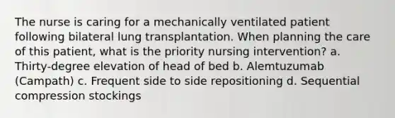 The nurse is caring for a mechanically ventilated patient following bilateral lung transplantation. When planning the care of this patient, what is the priority nursing intervention? a. Thirty-degree elevation of head of bed b. Alemtuzumab (Campath) c. Frequent side to side repositioning d. Sequential compression stockings