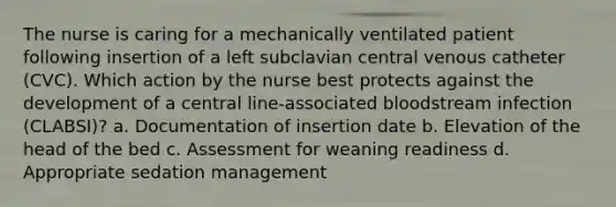 The nurse is caring for a mechanically ventilated patient following insertion of a left subclavian central venous catheter (CVC). Which action by the nurse best protects against the development of a central line-associated bloodstream infection (CLABSI)? a. Documentation of insertion date b. Elevation of the head of the bed c. Assessment for weaning readiness d. Appropriate sedation management