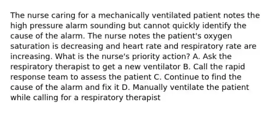 The nurse caring for a mechanically ventilated patient notes the high pressure alarm sounding but cannot quickly identify the cause of the alarm. The nurse notes the patient's oxygen saturation is decreasing and heart rate and respiratory rate are increasing. What is the nurse's priority action? A. Ask the respiratory therapist to get a new ventilator B. Call the rapid response team to assess the patient C. Continue to find the cause of the alarm and fix it D. Manually ventilate the patient while calling for a respiratory therapist