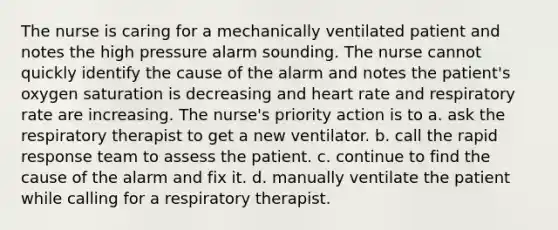 The nurse is caring for a mechanically ventilated patient and notes the high pressure alarm sounding. The nurse cannot quickly identify the cause of the alarm and notes the patient's oxygen saturation is decreasing and heart rate and respiratory rate are increasing. The nurse's priority action is to a. ask the respiratory therapist to get a new ventilator. b. call the rapid response team to assess the patient. c. continue to find the cause of the alarm and fix it. d. manually ventilate the patient while calling for a respiratory therapist.