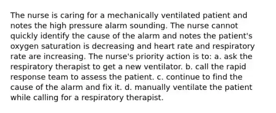 The nurse is caring for a mechanically ventilated patient and notes the high pressure alarm sounding. The nurse cannot quickly identify the cause of the alarm and notes the patient's oxygen saturation is decreasing and heart rate and respiratory rate are increasing. The nurse's priority action is to: a. ask the respiratory therapist to get a new ventilator. b. call the rapid response team to assess the patient. c. continue to find the cause of the alarm and fix it. d. manually ventilate the patient while calling for a respiratory therapist.