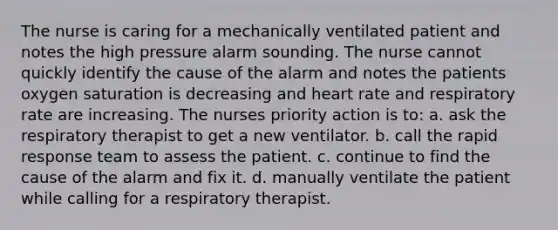 The nurse is caring for a mechanically ventilated patient and notes the high pressure alarm sounding. The nurse cannot quickly identify the cause of the alarm and notes the patients oxygen saturation is decreasing and heart rate and respiratory rate are increasing. The nurses priority action is to: a. ask the respiratory therapist to get a new ventilator. b. call the rapid response team to assess the patient. c. continue to find the cause of the alarm and fix it. d. manually ventilate the patient while calling for a respiratory therapist.