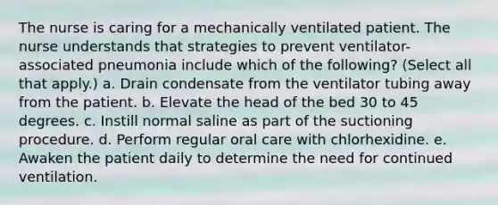 The nurse is caring for a mechanically ventilated patient. The nurse understands that strategies to prevent ventilator-associated pneumonia include which of the following? (Select all that apply.) a. Drain condensate from the ventilator tubing away from the patient. b. Elevate the head of the bed 30 to 45 degrees. c. Instill normal saline as part of the suctioning procedure. d. Perform regular oral care with chlorhexidine. e. Awaken the patient daily to determine the need for continued ventilation.