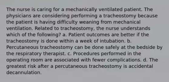 The nurse is caring for a mechanically ventilated patient. The physicians are considering performing a tracheostomy because the patient is having difficulty weaning from mechanical ventilation. Related to tracheostomy, the nurse understands which of the following? a. Patient outcomes are better if the tracheostomy is done within a week of intubation. b. Percutaneous tracheostomy can be done safely at the bedside by the respiratory therapist. c. Procedures performed in the operating room are associated with fewer complications. d. The greatest risk after a percutaneous tracheostomy is accidental decannulation.