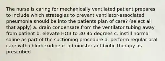 The nurse is caring for mechanically ventilated patient prepares to include which strategies to prevent ventilator-associated pneumonia should be into the patients plan of care? (select all that apply) a. drain condensate from the ventilator tubing away from patient b. elevate HOB to 30-45 degrees c. instill normal saline as part of the suctioning procedure d. perform regular oral care with chlorhexidine e. administer antibiotic therapy as prescribed