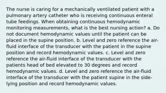 The nurse is caring for a mechanically ventilated patient with a pulmonary artery catheter who is receiving continuous enteral tube feedings. When obtaining continuous hemodynamic monitoring measurements, what is the best nursing action? a. Do not document hemodynamic values until the patient can be placed in the supine position. b. Level and zero reference the air-fluid interface of the transducer with the patient in the supine position and record hemodynamic values. c. Level and zero reference the air-fluid interface of the transducer with the patients head of bed elevated to 30 degrees and record hemodynamic values. d. Level and zero reference the air-fluid interface of the transducer with the patient supine in the side-lying position and record hemodynamic values.