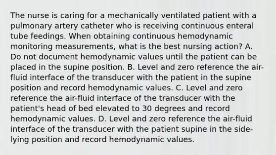 The nurse is caring for a mechanically ventilated patient with a pulmonary artery catheter who is receiving continuous enteral tube feedings. When obtaining continuous hemodynamic monitoring measurements, what is the best nursing action? A. Do not document hemodynamic values until the patient can be placed in the supine position. B. Level and zero reference the air-fluid interface of the transducer with the patient in the supine position and record hemodynamic values. C. Level and zero reference the air-fluid interface of the transducer with the patient's head of bed elevated to 30 degrees and record hemodynamic values. D. Level and zero reference the air-fluid interface of the transducer with the patient supine in the side-lying position and record hemodynamic values.