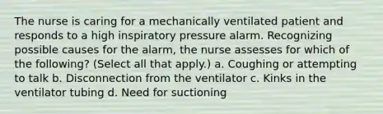 The nurse is caring for a mechanically ventilated patient and responds to a high inspiratory pressure alarm. Recognizing possible causes for the alarm, the nurse assesses for which of the following? (Select all that apply.) a. Coughing or attempting to talk b. Disconnection from the ventilator c. Kinks in the ventilator tubing d. Need for suctioning