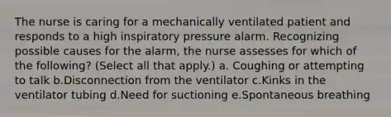 The nurse is caring for a mechanically ventilated patient and responds to a high inspiratory pressure alarm. Recognizing possible causes for the alarm, the nurse assesses for which of the following? (Select all that apply.) a. Coughing or attempting to talk b.Disconnection from the ventilator c.Kinks in the ventilator tubing d.Need for suctioning e.Spontaneous breathing