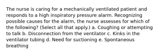 The nurse is caring for a mechanically ventilated patient and responds to a high inspiratory pressure alarm. Recognizing possible causes for the alarm, the nurse assesses for which of the following? (Select all that apply.) a. Coughing or attempting to talk b. Disconnection from the ventilator c. Kinks in the ventilator tubing d. Need for suctioning e. Spontaneous breathing