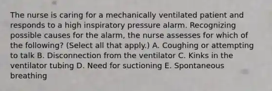 The nurse is caring for a mechanically ventilated patient and responds to a high inspiratory pressure alarm. Recognizing possible causes for the alarm, the nurse assesses for which of the following? (Select all that apply.) A. Coughing or attempting to talk B. Disconnection from the ventilator C. Kinks in the ventilator tubing D. Need for suctioning E. Spontaneous breathing