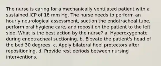 The nurse is caring for a mechanically ventilated patient with a sustained ICP of 18 mm Hg. The nurse needs to perform an hourly neurological assessment, suction the endotracheal tube, perform oral hygiene care, and reposition the patient to the left side. What is the best action by the nurse? a. Hyperoxygenate during endotracheal suctioning. b. Elevate the patient's head of the bed 30 degrees. c. Apply bilateral heel protectors after repositioning. d. Provide rest periods between nursing interventions.