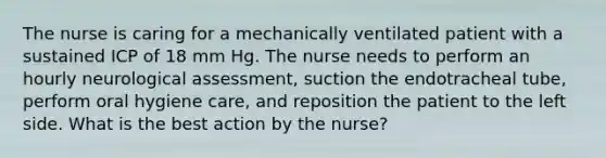 The nurse is caring for a mechanically ventilated patient with a sustained ICP of 18 mm Hg. The nurse needs to perform an hourly neurological assessment, suction the endotracheal tube, perform oral hygiene care, and reposition the patient to the left side. What is the best action by the nurse?