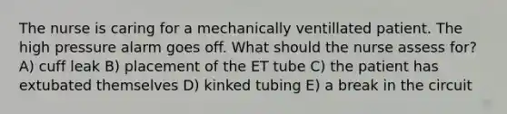 The nurse is caring for a mechanically ventillated patient. The high pressure alarm goes off. What should the nurse assess for? A) cuff leak B) placement of the ET tube C) the patient has extubated themselves D) kinked tubing E) a break in the circuit