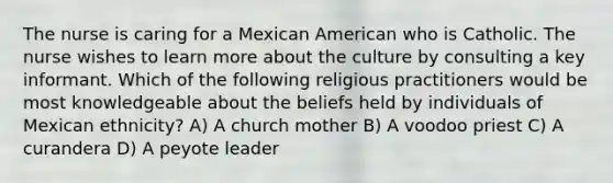 The nurse is caring for a Mexican American who is Catholic. The nurse wishes to learn more about the culture by consulting a key informant. Which of the following religious practitioners would be most knowledgeable about the beliefs held by individuals of Mexican ethnicity? A) A church mother B) A voodoo priest C) A curandera D) A peyote leader