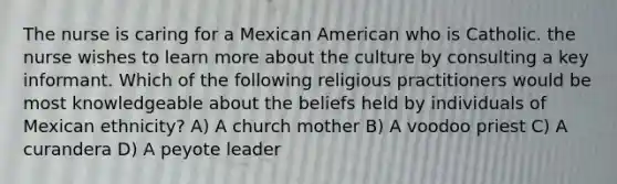 The nurse is caring for a Mexican American who is Catholic. the nurse wishes to learn more about the culture by consulting a key informant. Which of the following religious practitioners would be most knowledgeable about the beliefs held by individuals of Mexican ethnicity? A) A church mother B) A voodoo priest C) A curandera D) A peyote leader