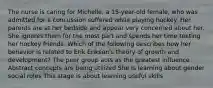 The nurse is caring for Michelle, a 15-year-old female, who was admitted for a concussion suffered while playing hockey. Her parents are at her bedside and appear very concerned about her. She ignores them for the most part and spends her time texting her hockey friends. Which of the following describes how her behavior is related to Erik Erikson's theory of growth and development? The peer group acts as the greatest influence Abstract concepts are being utilized She is learning about gender social roles This stage is about learning useful skills