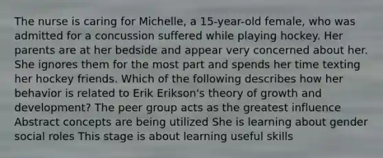 The nurse is caring for Michelle, a 15-year-old female, who was admitted for a concussion suffered while playing hockey. Her parents are at her bedside and appear very concerned about her. She ignores them for the most part and spends her time texting her hockey friends. Which of the following describes how her behavior is related to Erik Erikson's theory of growth and development? The peer group acts as the greatest influence Abstract concepts are being utilized She is learning about gender social roles This stage is about learning useful skills