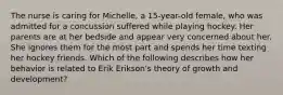 The nurse is caring for Michelle, a 15-year-old female, who was admitted for a concussion suffered while playing hockey. Her parents are at her bedside and appear very concerned about her. She ignores them for the most part and spends her time texting her hockey friends. Which of the following describes how her behavior is related to Erik Erikson's theory of growth and development?