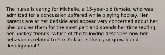 The nurse is caring for Michelle, a 15-year-old female, who was admitted for a concussion suffered while playing hockey. Her parents are at her bedside and appear very concerned about her. She ignores them for the most part and spends her time texting her hockey friends. Which of the following describes how her behavior is related to Erik Erikson's theory of growth and development?