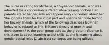 The nurse is caring for Michelle, a 15-year-old female, who was admitted for a concussion suffered while playing hockey. Her parents are at her bedside and appear very concerned about her. She ignores them for the most part and spends her time texting her hockey friends. Which of the following describes how her behavior is related to Erik Erikson's theory of growth and development? A. the peer group acts as the greater influence B. this stage is about learning useful skills C. she is learning about gender social roles D. abstract concepts are being utilized