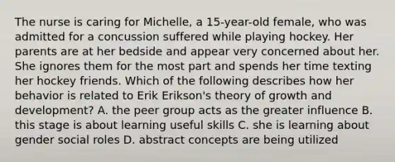 The nurse is caring for Michelle, a 15-year-old female, who was admitted for a concussion suffered while playing hockey. Her parents are at her bedside and appear very concerned about her. She ignores them for the most part and spends her time texting her hockey friends. Which of the following describes how her behavior is related to Erik Erikson's theory of growth and development? A. the peer group acts as the greater influence B. this stage is about learning useful skills C. she is learning about gender social roles D. abstract concepts are being utilized