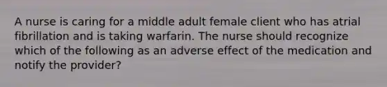 A nurse is caring for a middle adult female client who has atrial fibrillation and is taking warfarin. The nurse should recognize which of the following as an adverse effect of the medication and notify the provider?