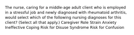 The nurse, caring for a middle-age adult client who is employed in a stressful job and newly diagnosed with rheumatoid arthritis, would select which of the following nursing diagnoses for this client? (Select all that apply.) Caregiver Role Strain Anxiety Ineffective Coping Risk for Disuse Syndrome Risk for Confusion