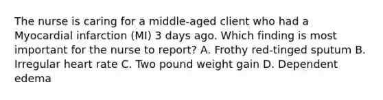 The nurse is caring for a middle-aged client who had a Myocardial infarction (MI) 3 days ago. Which finding is most important for the nurse to report? A. Frothy red-tinged sputum B. Irregular heart rate C. Two pound weight gain D. Dependent edema