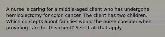 A nurse is caring for a middle-aged client who has undergone hemicolectomy for colon cancer. The client has two children. Which concepts about families would the nurse consider when providing care for this client? Select all that apply