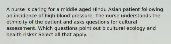 A nurse is caring for a middle-aged Hindu Asian patient following an incidence of high <a href='https://www.questionai.com/knowledge/kD0HacyPBr-blood-pressure' class='anchor-knowledge'>blood pressure</a>. The nurse understands the ethnicity of the patient and asks questions for cultural assessment. Which questions point out bicultural ecology and health risks? Select all that apply.