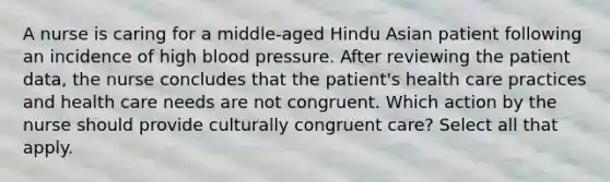 A nurse is caring for a middle-aged Hindu Asian patient following an incidence of high blood pressure. After reviewing the patient data, the nurse concludes that the patient's health care practices and health care needs are not congruent. Which action by the nurse should provide culturally congruent care? Select all that apply.