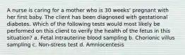 A nurse is caring for a mother who is 30 weeks' pregnant with her first baby. The client has been diagnosed with gestational diabetes. Which of the following tests would most likely be performed on this client to verify the health of the fetus in this situation? a. Fetal intrauterine blood sampling b. Chorionic villus sampling c. Non-stress test d. Amniocentesis