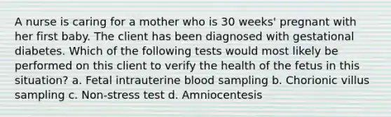 A nurse is caring for a mother who is 30 weeks' pregnant with her first baby. The client has been diagnosed with gestational diabetes. Which of the following tests would most likely be performed on this client to verify the health of the fetus in this situation? a. Fetal intrauterine blood sampling b. Chorionic villus sampling c. Non-stress test d. Amniocentesis