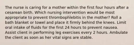 The nurse is caring for a mother within the first four hours after a cesarean birth. Which nursing intervention would be most appropriate to prevent thrombophlebitis in the mother? Roll a bath blanket or towel and place it firmly behind the knees. Limit oral intake of fluids for the first 24 hours to prevent nausea. Assist client in performing leg exercises every 2 hours. Ambulate the client as soon as her vital signs are stable.