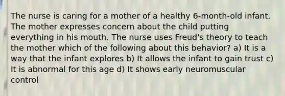 The nurse is caring for a mother of a healthy 6-month-old infant. The mother expresses concern about the child putting everything in his mouth. The nurse uses Freud's theory to teach the mother which of the following about this behavior? a) It is a way that the infant explores b) It allows the infant to gain trust c) It is abnormal for this age d) It shows early neuromuscular control