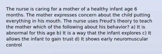 The nurse is caring for a mother of a healthy infant age 6 months. The mother expresses concern about the child putting everything in his mouth. The nurse uses Freud's theory to teach the mother which of the following about his behavior? a) It is abnormal for this age b) It is a way that the infant explores c) It allows the infant to gain trust d) It shows early neuromuscular control