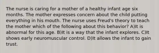 The nurse is caring for a mother of a healthy infant age six months. The mother expresses concern about the child putting everything in his mouth. The nurse uses Freud's theory to teach the mother which of the following about this behavior? A)It is abnormal for this age. B)It is a way that the infant explores. C)It shows early neuromuscular control. D)It allows the infant to gain trust.