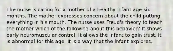 The nurse is caring for a mother of a healthy infant age six months. The mother expresses concern about the child putting everything in his mouth. The nurse uses Freud's theory to teach the mother which of the following about this behavior? It shows early neuromuscular control. It allows the infant to gain trust. It is abnormal for this age. It is a way that the infant explores.