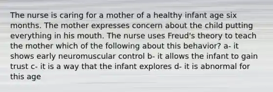 The nurse is caring for a mother of a healthy infant age six months. The mother expresses concern about the child putting everything in his mouth. The nurse uses Freud's theory to teach the mother which of the following about this behavior? a- it shows early neuromuscular control b- it allows the infant to gain trust c- it is a way that the infant explores d- it is abnormal for this age