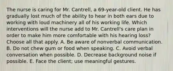 The nurse is caring for Mr. Cantrell, a 69-year-old client. He has gradually lost much of the ability to hear in both ears due to working with loud machinery all of his working life. Which interventions will the nurse add to Mr. Cantrell's care plan in order to make him more comfortable with his hearing loss? Choose all that apply. A. Be aware of nonverbal communication. B. Do not chew gum or food when speaking. C. Avoid verbal conversation when possible. D. Decrease background noise if possible. E. Face the client; use meaningful gestures.