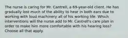 The nurse is caring for Mr. Cantrell, a 69-year-old client. He has gradually lost much of the ability to hear in both ears due to working with loud machinery all of his working life. Which interventions will the nurse add to Mr. Cantrell's care plan in order to make him more comfortable with his hearing loss? Choose all that apply.