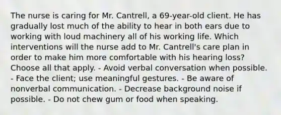 The nurse is caring for Mr. Cantrell, a 69-year-old client. He has gradually lost much of the ability to hear in both ears due to working with loud machinery all of his working life. Which interventions will the nurse add to Mr. Cantrell's care plan in order to make him more comfortable with his hearing loss? Choose all that apply. - Avoid verbal conversation when possible. - Face the client; use meaningful gestures. - Be aware of nonverbal communication. - Decrease background noise if possible. - Do not chew gum or food when speaking.