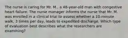 The nurse is caring for Mr. M., a 48-year-old man with congestive heart failure. The nurse manager informs the nurse that Mr. M. was enrolled in a clinical trial to assess whether a 10-minute walk, 3 times per day, leads to expedited discharge. Which type of evaluation best describes what the researchers are examining?