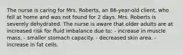 The nurse is caring for Mrs. Roberts, an 86-year-old client, who fell at home and was not found for 2 days. Mrs. Roberts is severely dehydrated. The nurse is aware that older adults are at increased risk for fluid imbalance due to: - increase in muscle mass. - smaller stomach capacity. - decreased skin area. - increase in fat cells.