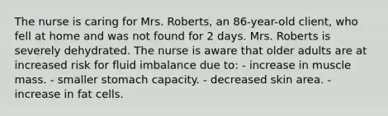 The nurse is caring for Mrs. Roberts, an 86-year-old client, who fell at home and was not found for 2 days. Mrs. Roberts is severely dehydrated. The nurse is aware that older adults are at increased risk for fluid imbalance due to: - increase in muscle mass. - smaller stomach capacity. - decreased skin area. - increase in fat cells.